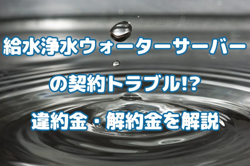 給水浄水ウォーターサーバーの契約トラブル!?違約金・解約金を解説