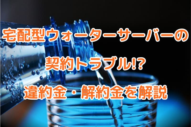 宅配型ウォーターサーバーの契約トラブル!?違約金・解約金を解説
